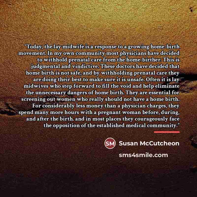 “Today, the lay midwife is a response to a growing home-birth movement. In my own community most physicians have decided to withhold prenatal care from the home-birther. This is judgmental and vindictive. These doctors have decided that home birth is not safe, and by withholding prenatal care they…” quote by Susan McCutcheon