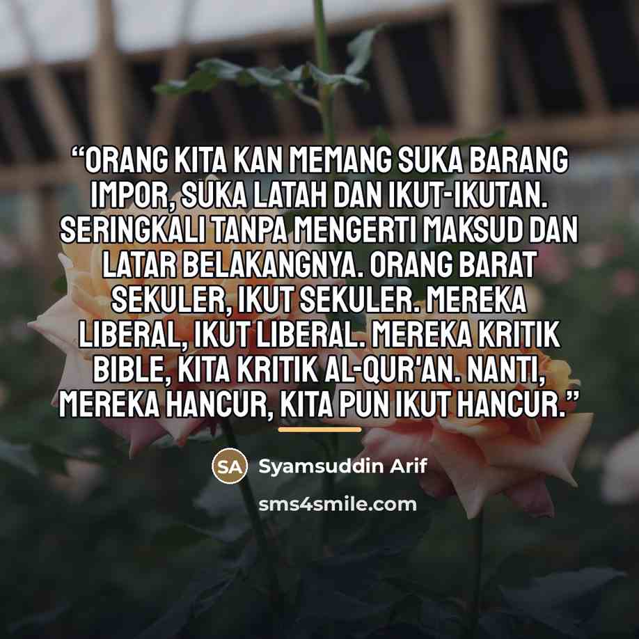 “Orang kita kan memang suka barang impor, suka latah dan ikut-ikutan. Seringkali tanpa mengerti maksud dan latar belakangnya. Orang Barat sekuler, ikut sekuler. Mereka liberal, ikut liberal. Mereka kritik Bible, kita kritik Al-Qur'an. Nanti, mereka hancur, kita pun ikut hancur.” quote by Anonymous