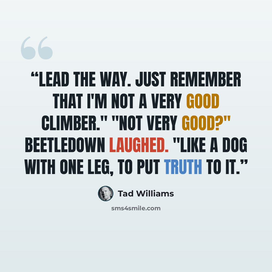 “Lead the way. Just remember that I'm not a very good climber." "Not very good?" Beetledown laughed. "Like a dog with one leg, to put truth to it.” quote by Tad Williams