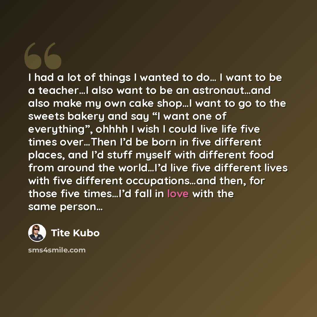 “I had a lot of things I wanted to do… I want to be a teacher…I also want to be an astronaut…and also make my own cake shop…I want to go to the sweets bakery and say “I want one of everything”, ohhhh I wish I could live life five times over…Then I’d be born in five different places, and I’d stuff…” quote by Tite Kubo