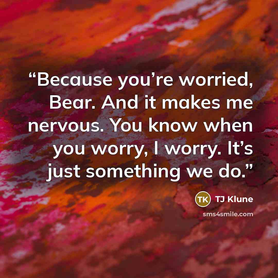 “Because you’re worried, Bear. And it makes me nervous. You know when you worry, I worry. It’s just something we do.” quote by TJ Klune