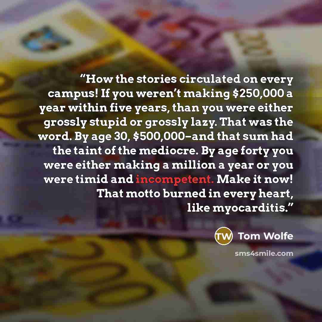 “How the stories circulated on every campus! If you weren’t making $250,000 a year within five years, than you were either grossly stupid or grossly lazy. That was the word. By age 30, $500,000–and that sum had the taint of the mediocre. By age forty you were either making a million a year or you…” quote by Tom Wolfe