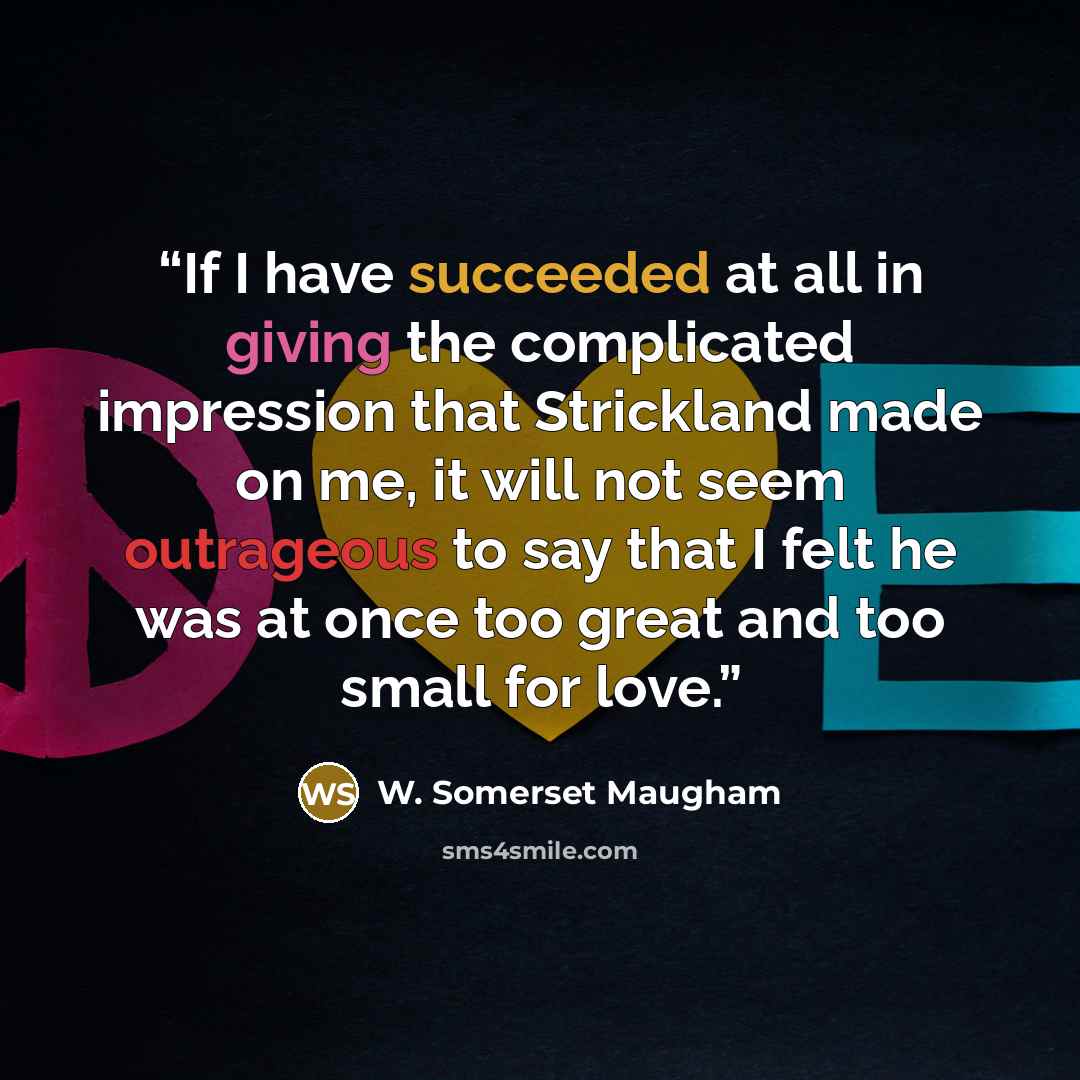 “If I have succeeded at all in giving the complicated impression that Strickland made on me, it will not seem outrageous to say that I felt he was at once too great and too small for love.” quote by W. Somerset Maugham