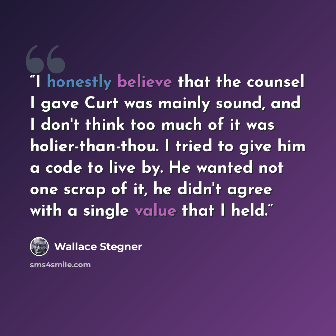 “I honestly believe that the counsel I gave Curt was mainly sound, and I don't think too much of it was holier-than-thou. I tried to give him a code to live by. He wanted not one scrap of it, he didn't agree with a single value that I held.” quote by Wallace Stegner
