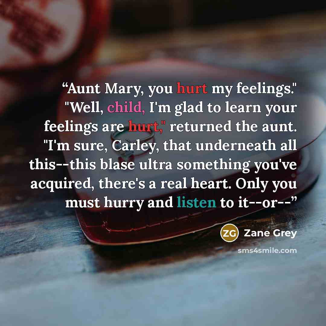 “Aunt Mary, you hurt my feelings." "Well, child, I'm glad to learn your feelings are hurt," returned the aunt. "I'm sure, Carley, that underneath all this--this blase ultra something you've acquired, there's a real heart. Only you must hurry and listen to it--or--” quote by Zane Grey