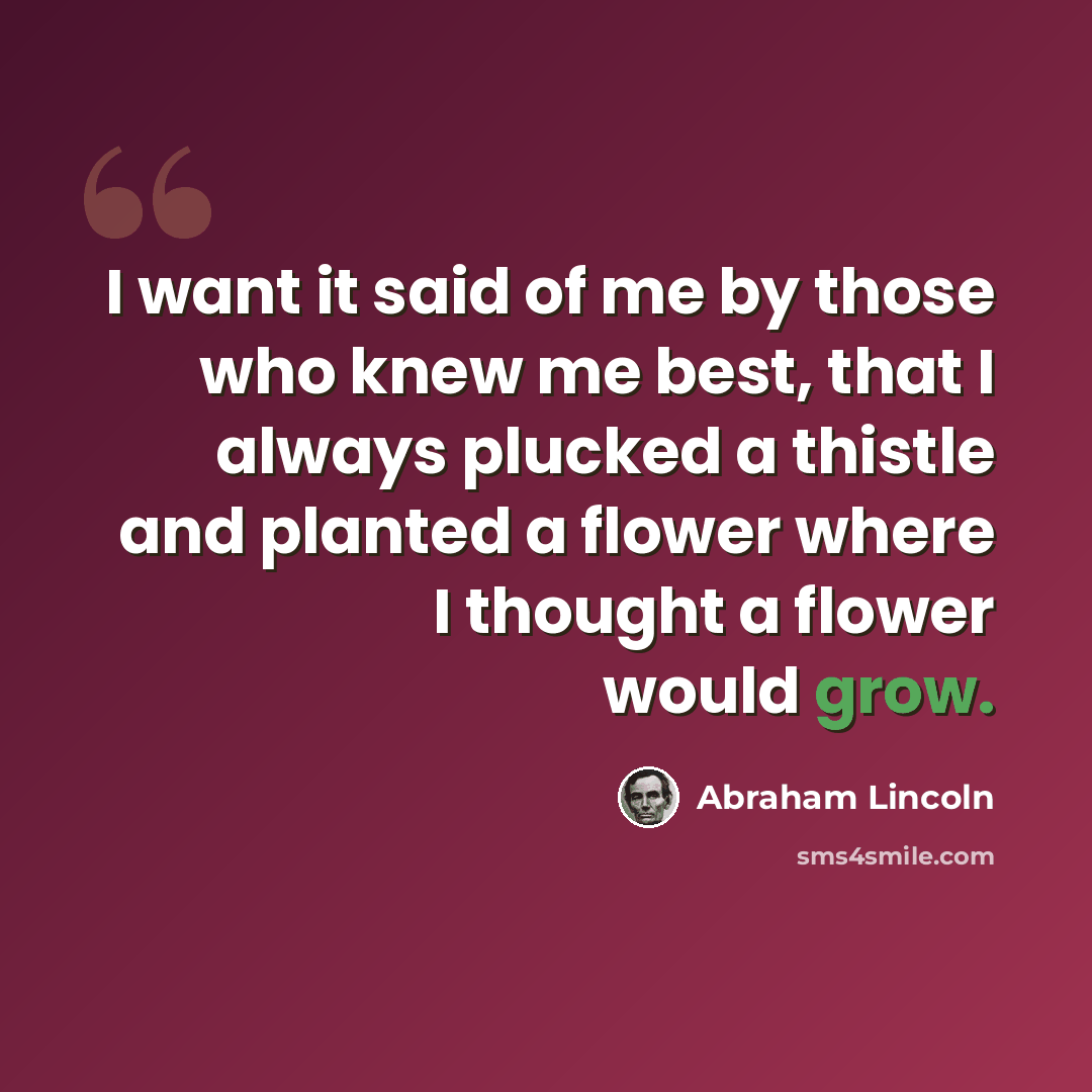 “I want it said of me by those who knew me best, that I always plucked a thistle and planted a flower where I thought a flower would grow.” quote by Abraham Lincoln