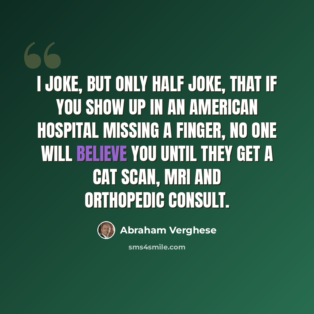 “I joke, but only half joke, that if you show up in an American hospital missing a finger, no one will believe you until they get a CAT scan, MRI and orthopedic consult.” quote by Abraham Verghese