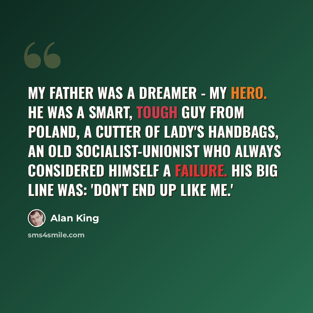 “My father was a dreamer - my hero. He was a smart, tough guy from Poland, a cutter of lady's handbags, an old socialist-unionist who always considered himself a failure. His big line was: 'Don't end up like me.'” quote by Alan King