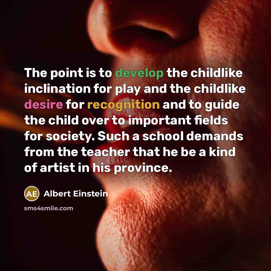 “The point is to develop the childlike inclination for play and the childlike desire for recognition and to guide the child over to important fields for society. Such a school demands from the teacher that he be a kind of artist in his province.” quote by Albert Einstein