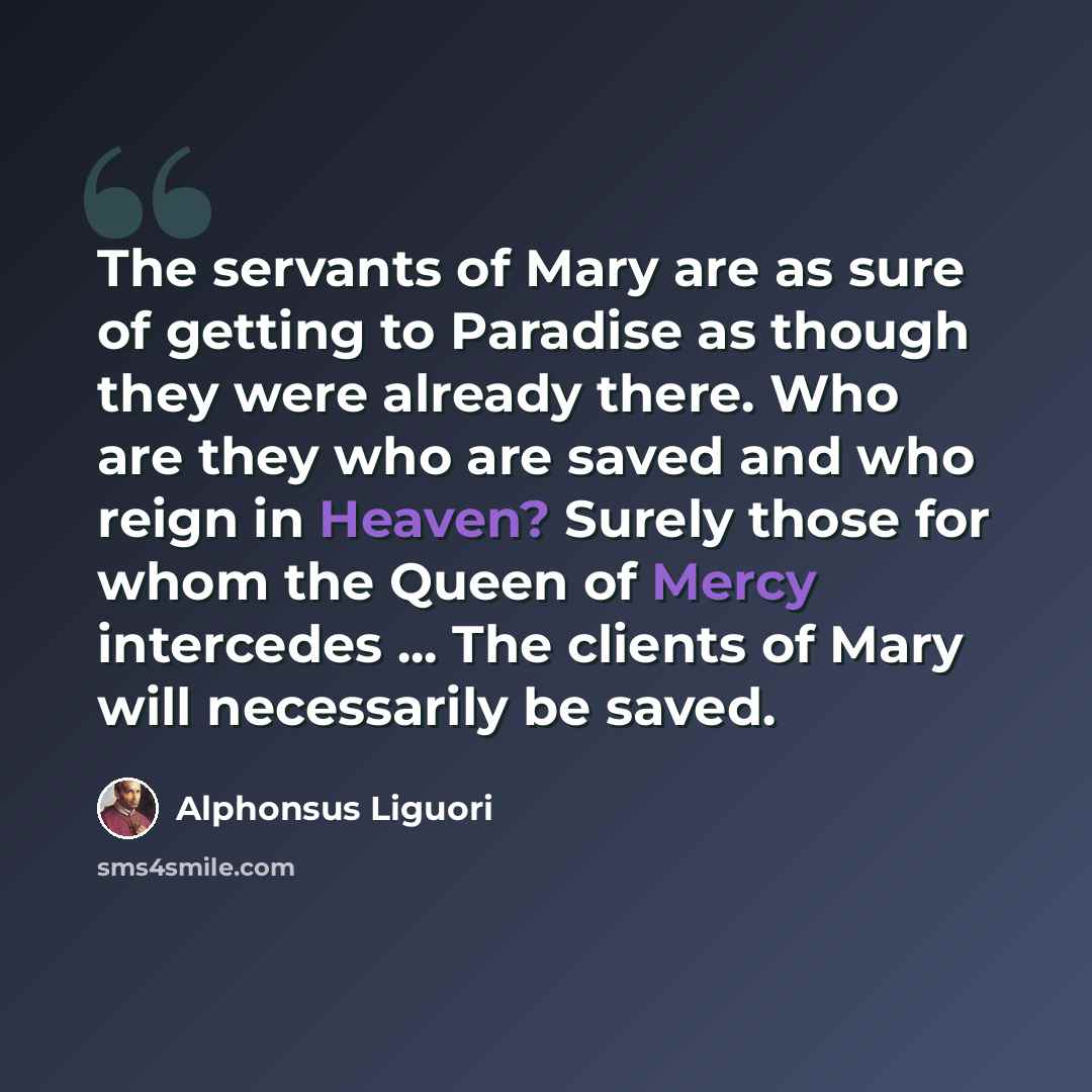 “The servants of Mary are as sure of getting to Paradise as though they were already there. Who are they who are saved and who reign in Heaven? Surely those for whom the Queen of Mercy intercedes ... The clients of Mary will necessarily be saved.” quote by Alphonsus Liguori