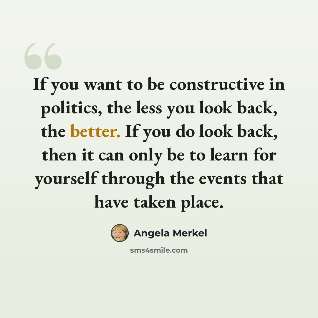 “If you want to be constructive in politics, the less you look back, the better. If you do look back, then it can only be to learn for yourself through the events that have taken place.” quote by Angela Merkel