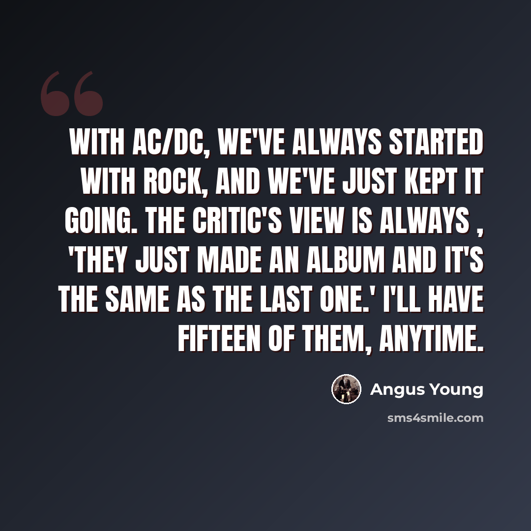 “With AC/DC, we've always started with rock, and we've just kept it going. The critic's view is always , 'They just made an album and it's the same as the last one.' I'll have fifteen of them, anytime.” quote by Angus Young