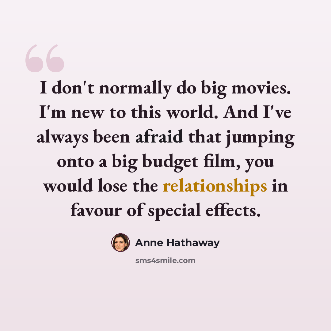 “I don't normally do big movies. I'm new to this world. And I've always been afraid that jumping onto a big budget film, you would lose the relationships in favour of special effects.” quote by Anne Hathaway