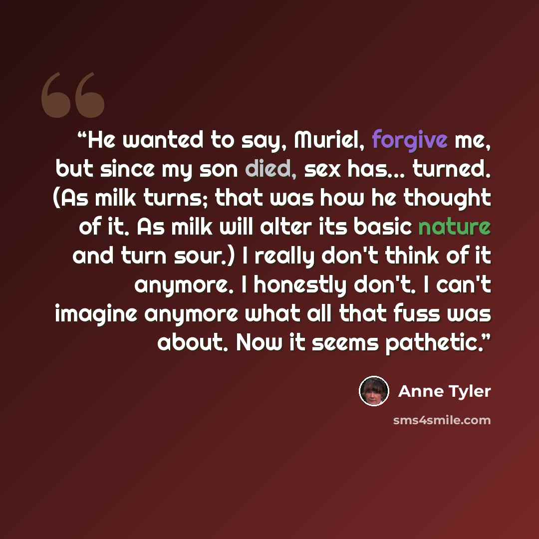 “He wanted to say, Muriel, forgive me, but since my son died, sex has... turned. (As milk turns; that was how he thought of it. As milk will alter its basic nature and turn sour.) I really don't think of it anymore. I honestly don't. I can't imagine anymore what all that fuss was about. Now it…” quote by Anne Tyler