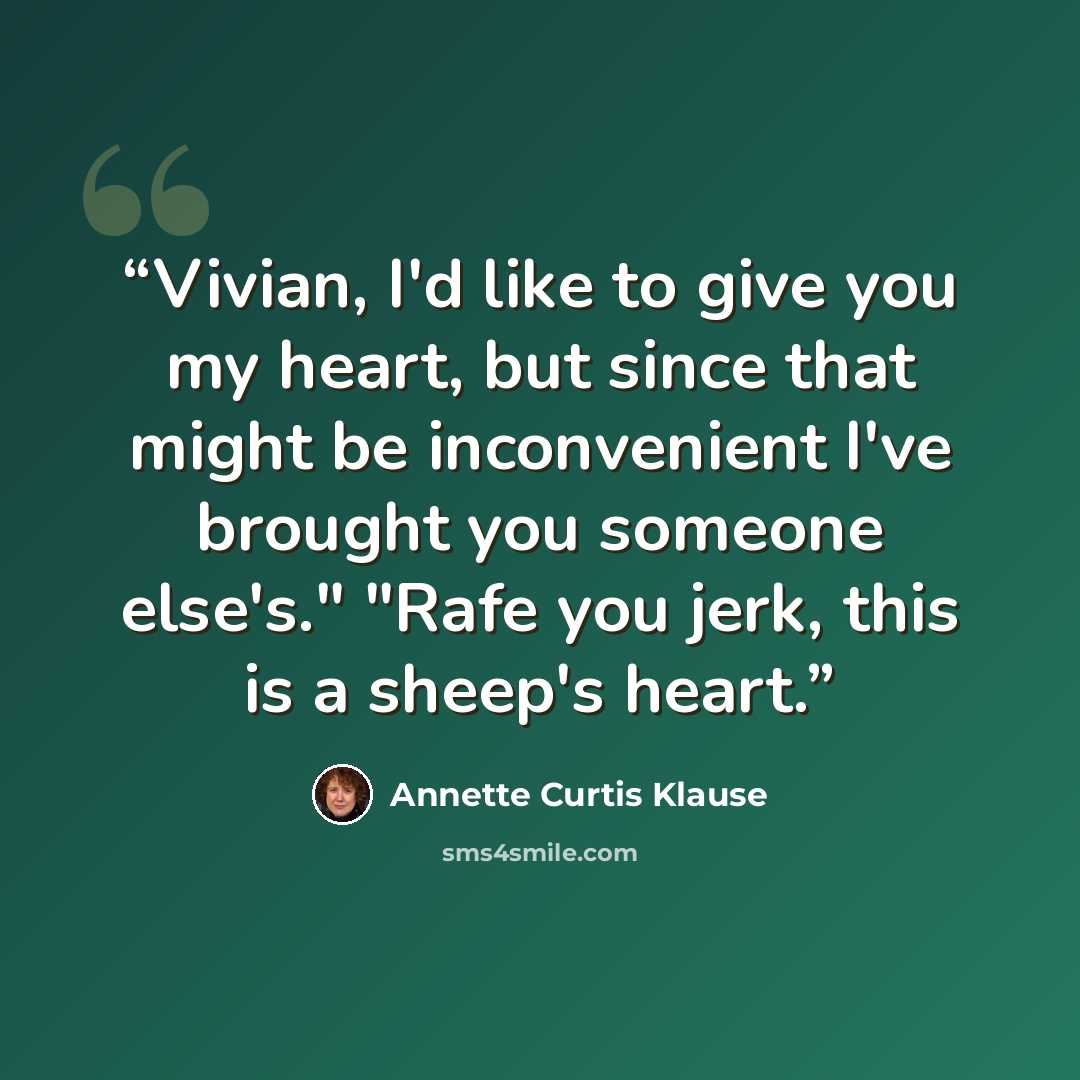 “Vivian, I'd like to give you my heart, but since that might be inconvenient I've brought you someone else's." "Rafe you jerk, this is a sheep's heart.” quote by Annette Curtis Klause