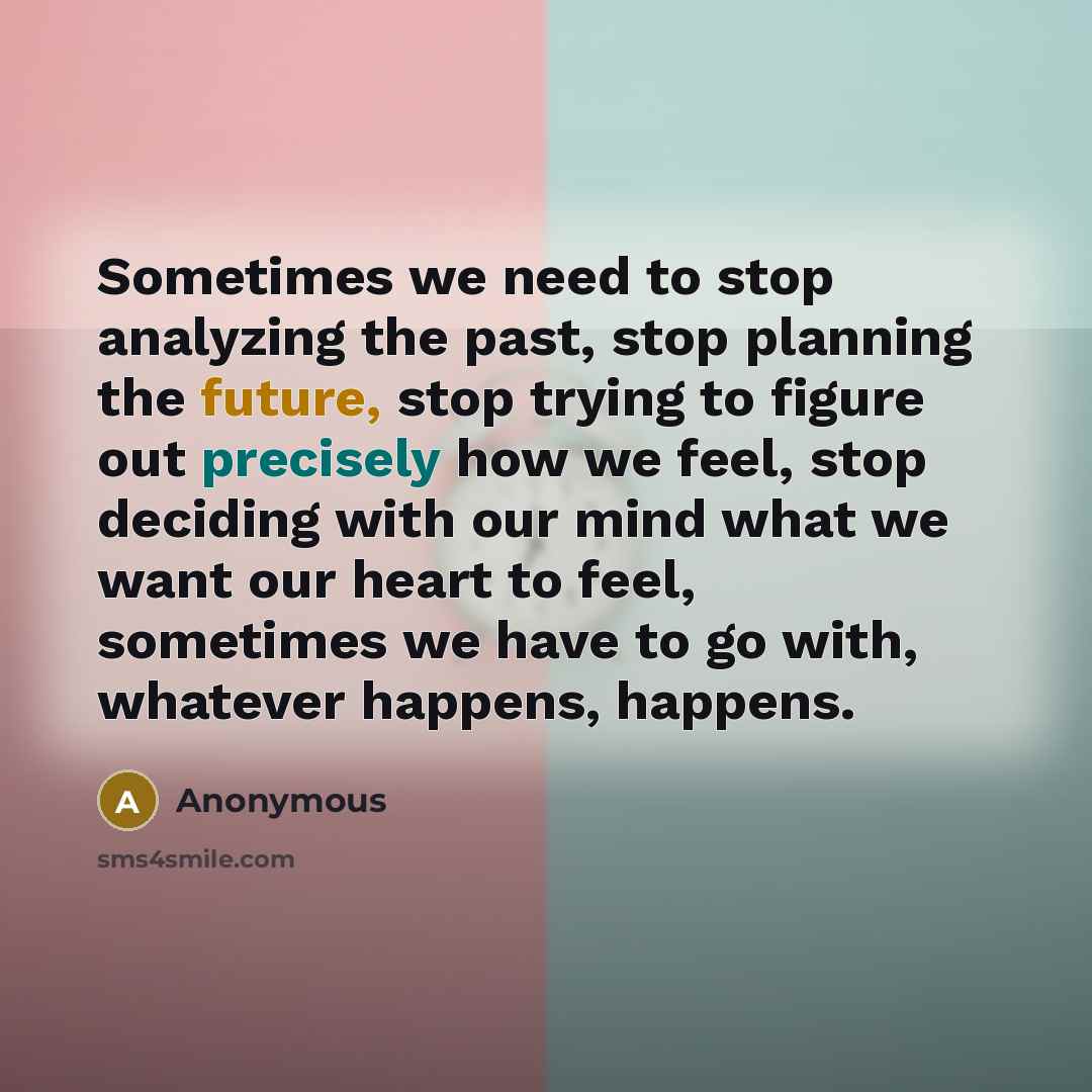 “Sometimes we need to stop analyzing the past, stop planning the future, stop trying to figure out precisely how we feel, stop deciding with our mind what we want our heart to feel, sometimes we have to go with, whatever happens, happens.” quote by Anonymous