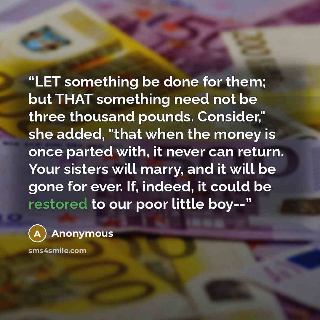 “LET something be done for them; but THAT something need not be three thousand pounds. Consider," she added, "that when the money is once parted with, it never can return. Your sisters will marry, and it will be gone for ever. If, indeed, it could be restored to our poor little boy--” quote by Anonymous