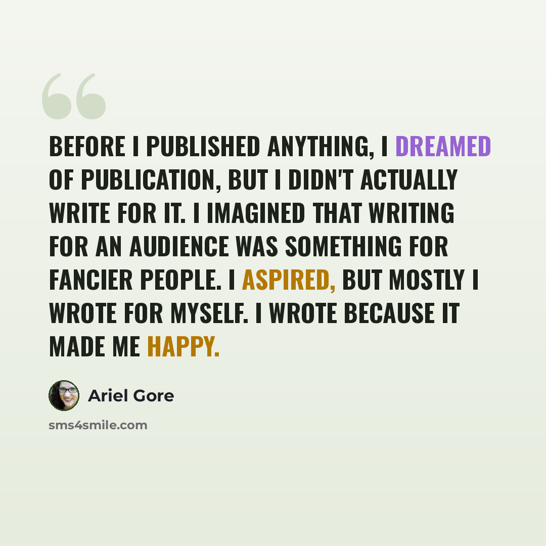 “Before I published anything, I dreamed of publication, but I didn't actually write for it. I imagined that writing for an audience was something for fancier people. I aspired, but mostly I wrote for myself. I wrote because it made me happy.” quote by Ariel Gore