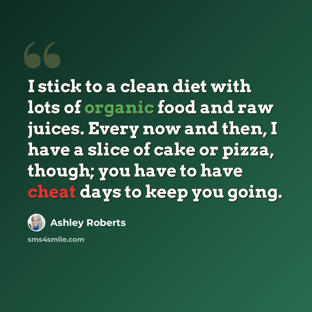 “I stick to a clean diet with lots of organic food and raw juices. Every now and then, I have a slice of cake or pizza, though; you have to have cheat days to keep you going.” quote by Ashley Roberts