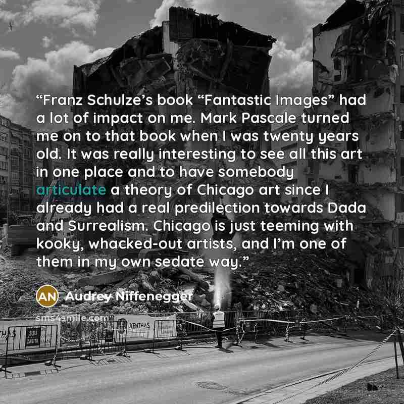 “Franz Schulze’s book “Fantastic Images” had a lot of impact on me. Mark Pascale turned me on to that book when I was twenty years old. It was really interesting to see all this art in one place and to have somebody articulate a theory of Chicago art since I already had a real predilection towards…” quote by Audrey Niffenegger