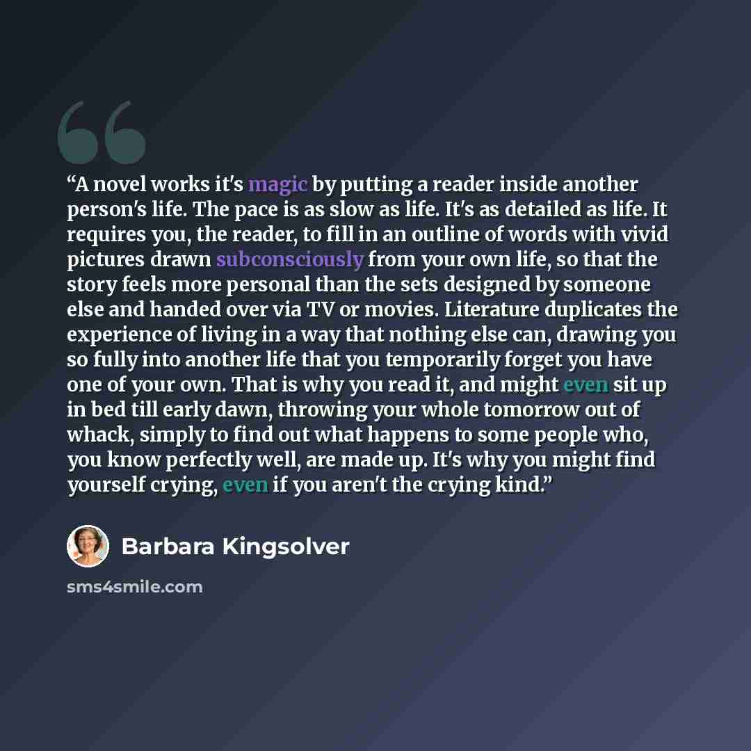 “A novel works it's magic by putting a reader inside another person's life. The pace is as slow as life. It's as detailed as life. It requires you, the reader, to fill in an outline of words with vivid pictures drawn subconsciously from your own life, so that the story feels more personal than the…” quote by Barbara Kingsolver