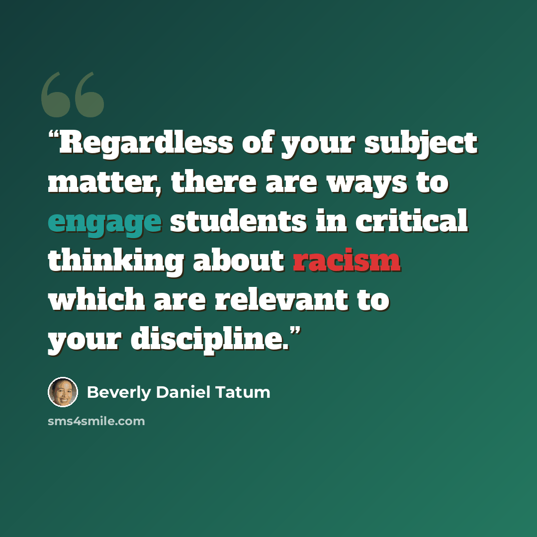 “Regardless of your subject matter, there are ways to engage students in critical thinking about racism which are relevant to your discipline.” quote by Beverly Daniel Tatum