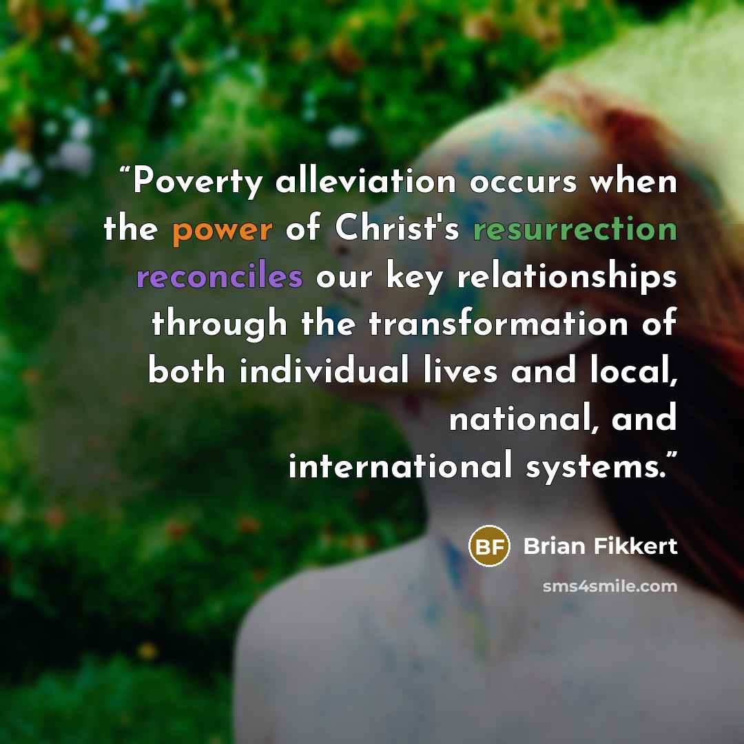 “Poverty alleviation occurs when the power of Christ's resurrection reconciles our key relationships through the transformation of both individual lives and local, national, and international systems.” quote by Brian Fikkert