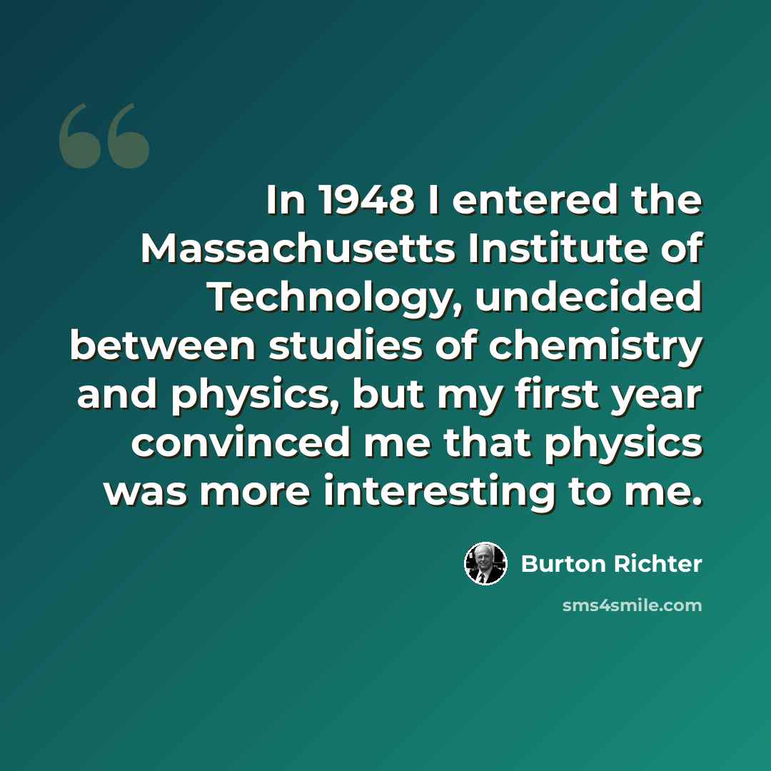 “In 1948 I entered the Massachusetts Institute of Technology, undecided between studies of chemistry and physics, but my first year convinced me that physics was more interesting to me.” quote by Burton Richter