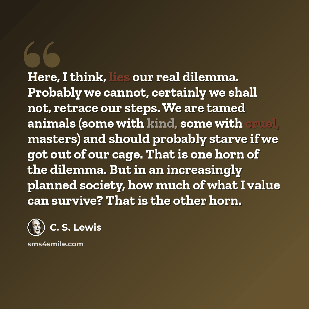 “Here, I think, lies our real dilemma. Probably we cannot, certainly we shall not, retrace our steps. We are tamed animals (some with kind, some with cruel, masters) and should probably starve if we got out of our cage. That is one horn of the dilemma. But in an increasingly planned society, how…” quote by C. S. Lewis