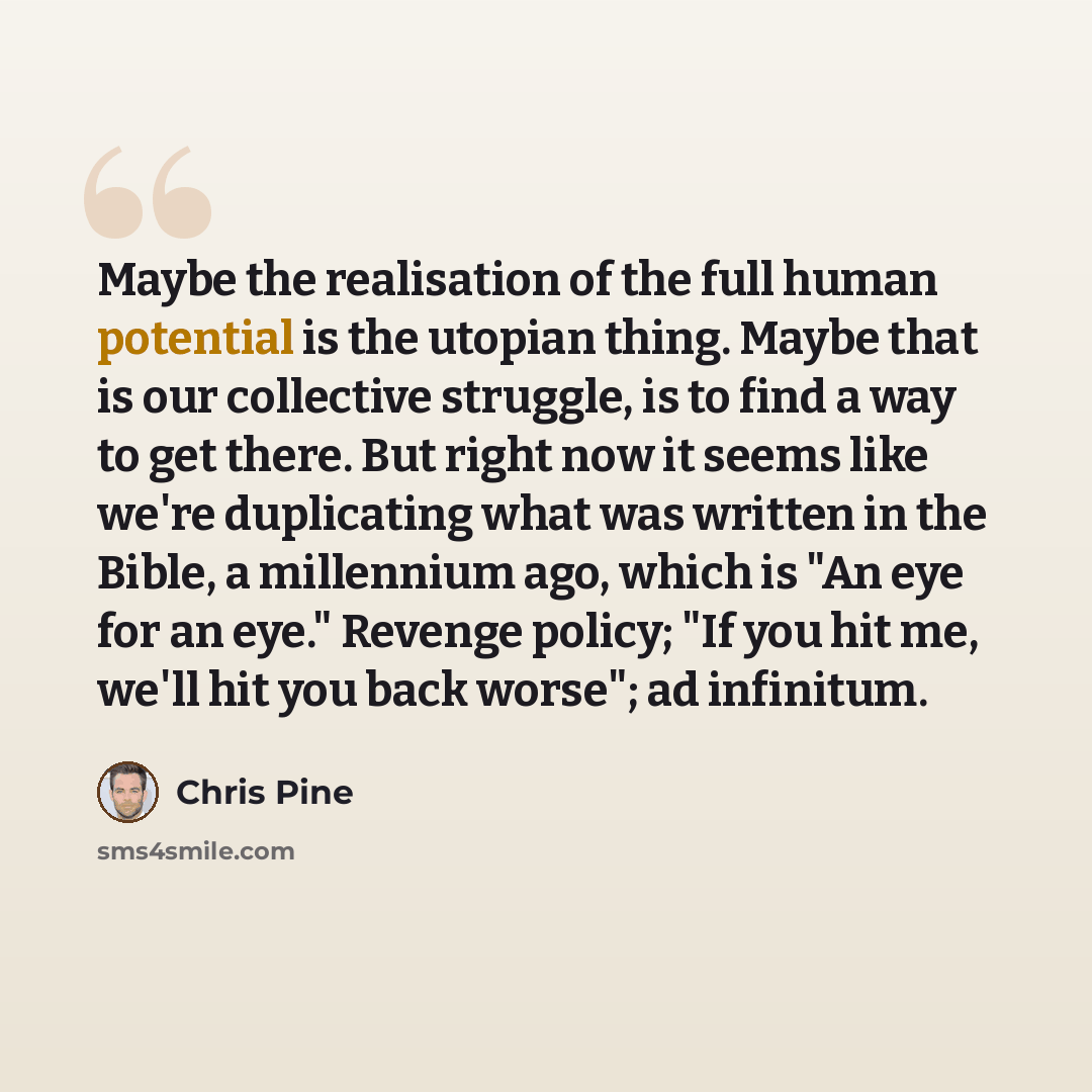 “Maybe the realisation of the full human potential is the utopian thing. Maybe that is our collective struggle, is to find a way to get there. But right now it seems like we're duplicating what was written in the Bible, a millennium ago, which is "An eye for an eye." Revenge policy; "If you hit me…” quote by Chris Pine