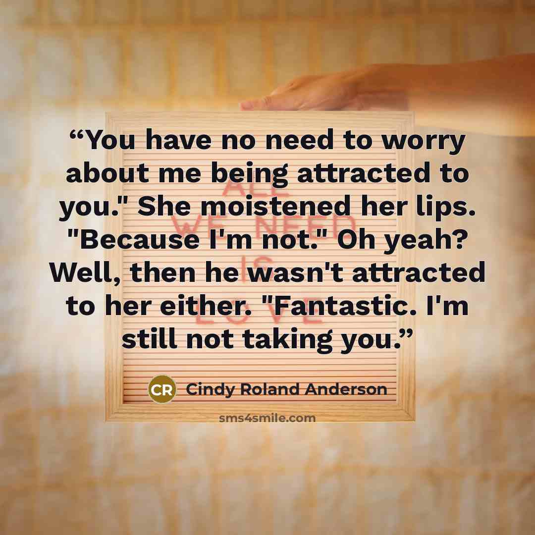 “You have no need to worry about me being attracted to you." She moistened her lips. "Because I'm not." Oh yeah? Well, then he wasn't attracted to her either. "Fantastic. I'm still not taking you.” quote by Cindy Roland Anderson