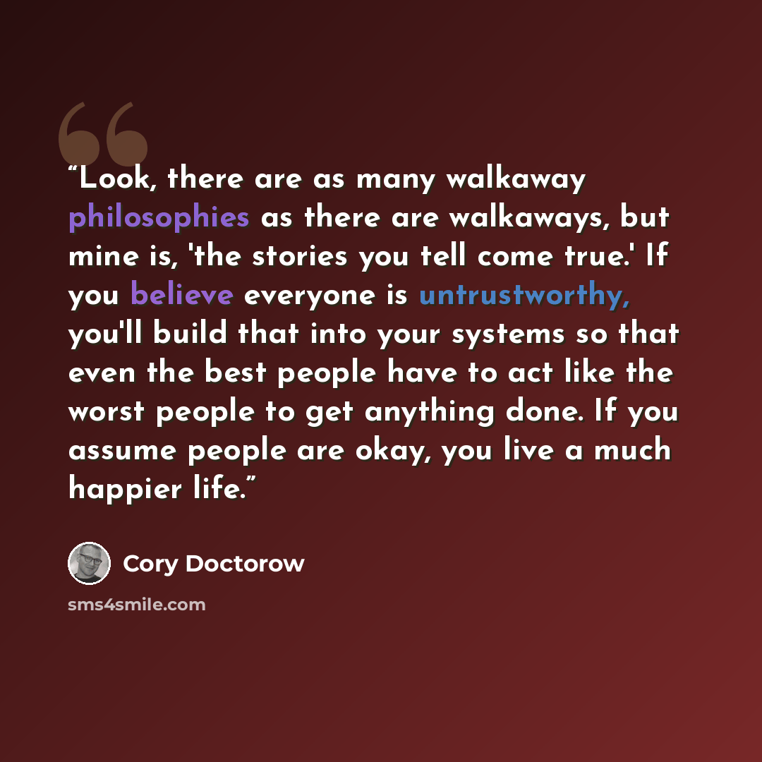 “Look, there are as many walkaway philosophies as there are walkaways, but mine is, 'the stories you tell come true.' If you believe everyone is untrustworthy, you'll build that into your systems so that even the best people have to act like the worst people to get anything done. If you assume…” quote by Cory Doctorow
