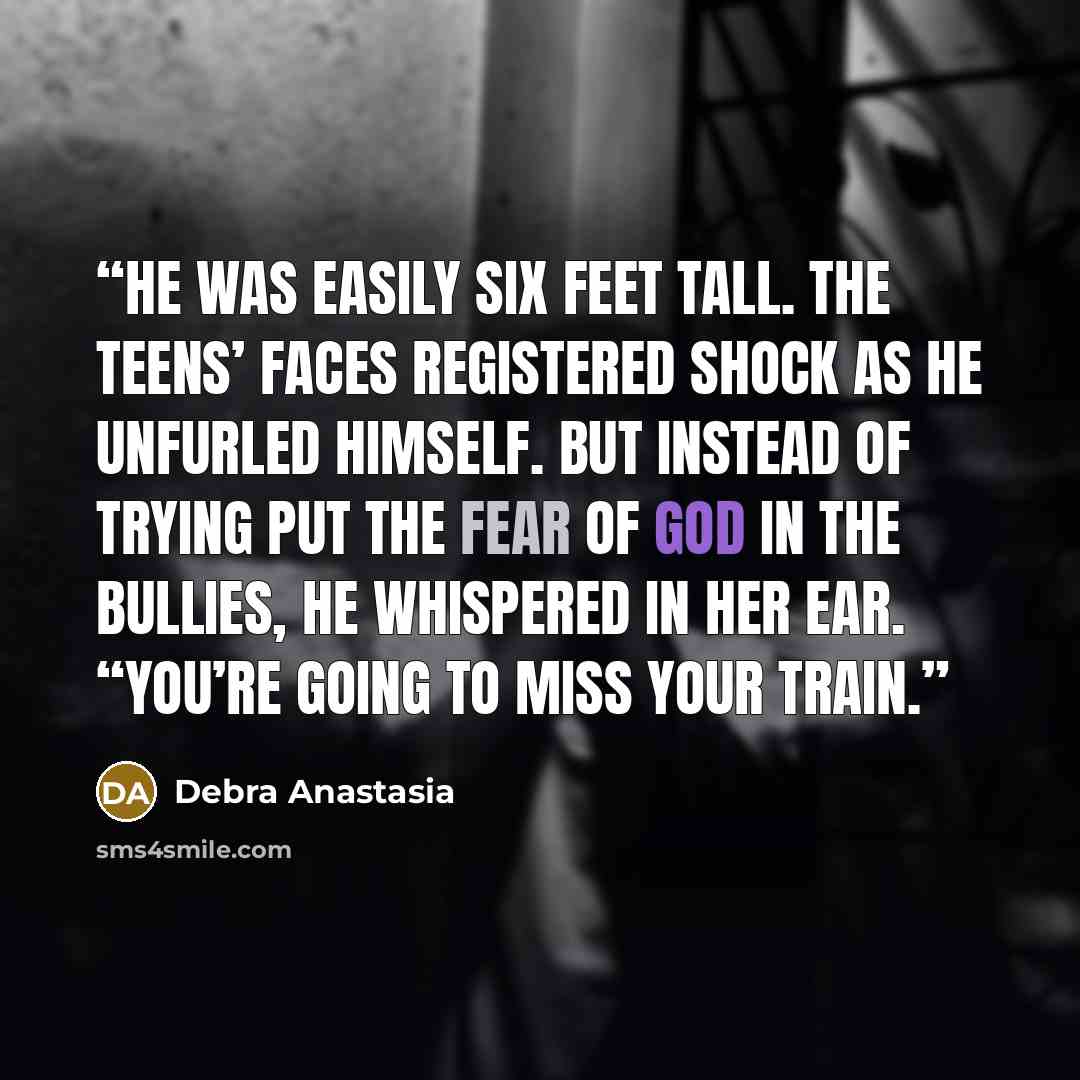 “He was easily six feet tall. The teens’ faces registered shock as he unfurled himself. But instead of trying put the fear of God in the bullies, he whispered in her ear. “You’re going to miss your train.” quote by Debra Anastasia