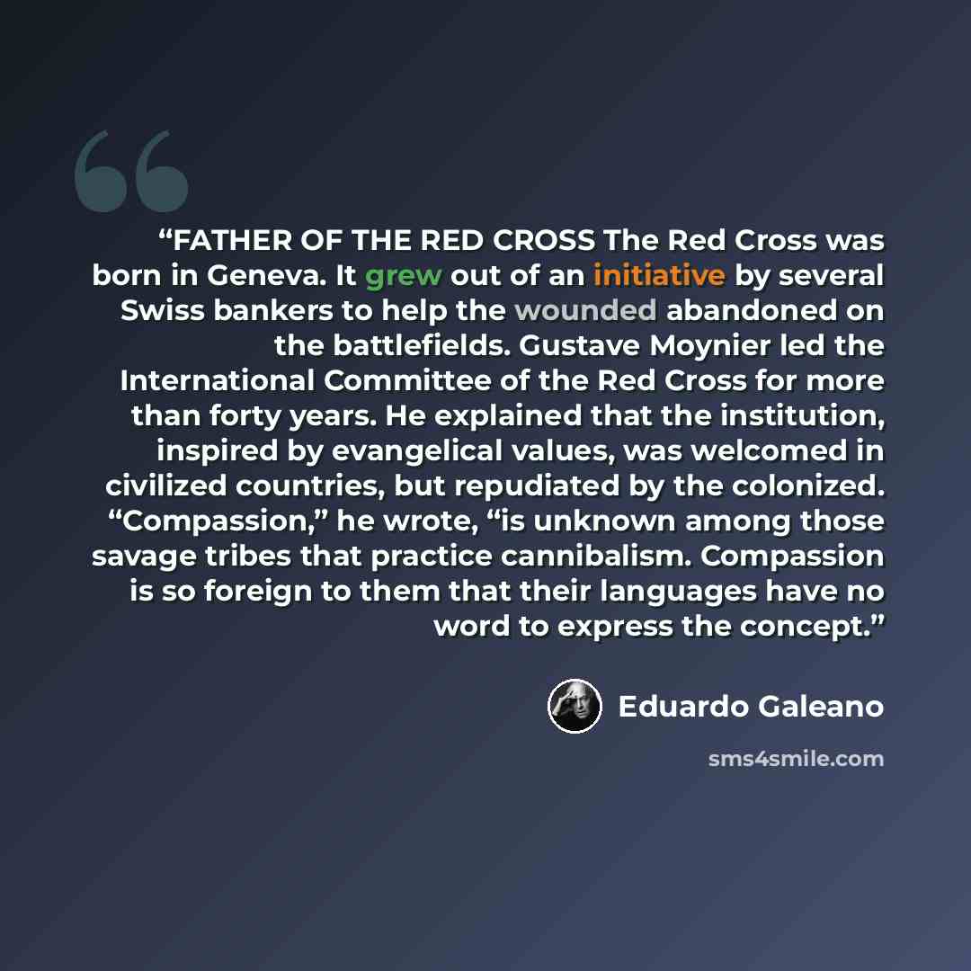 “FATHER OF THE RED CROSS The Red Cross was born in Geneva. It grew out of an initiative by several Swiss bankers to help the wounded abandoned on the battlefields. Gustave Moynier led the International Committee of the Red Cross for more than forty years. He explained that the institution, inspired…” quote by Eduardo Galeano