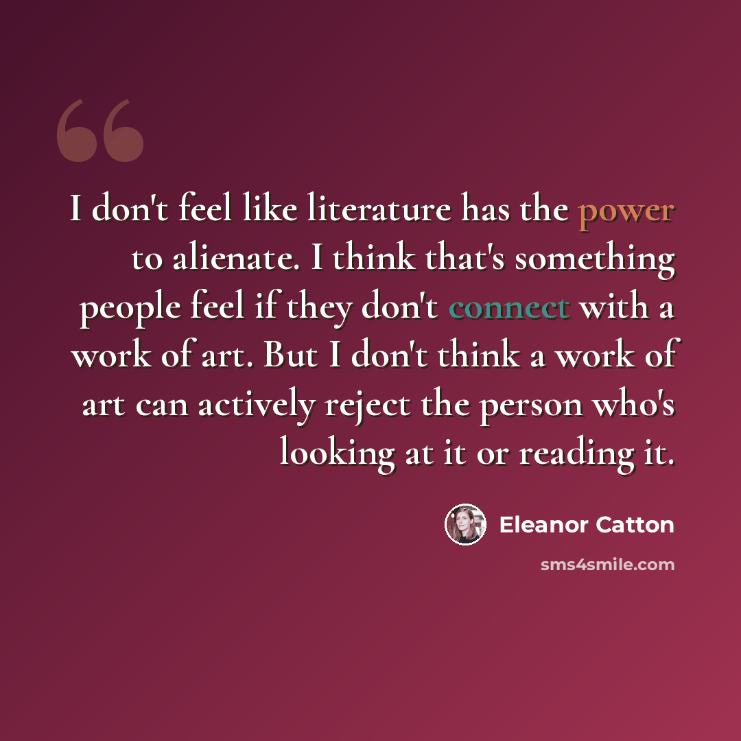 “I don't feel like literature has the power to alienate. I think that's something people feel if they don't connect with a work of art. But I don't think a work of art can actively reject the person who's looking at it or reading it.” quote by Eleanor Catton