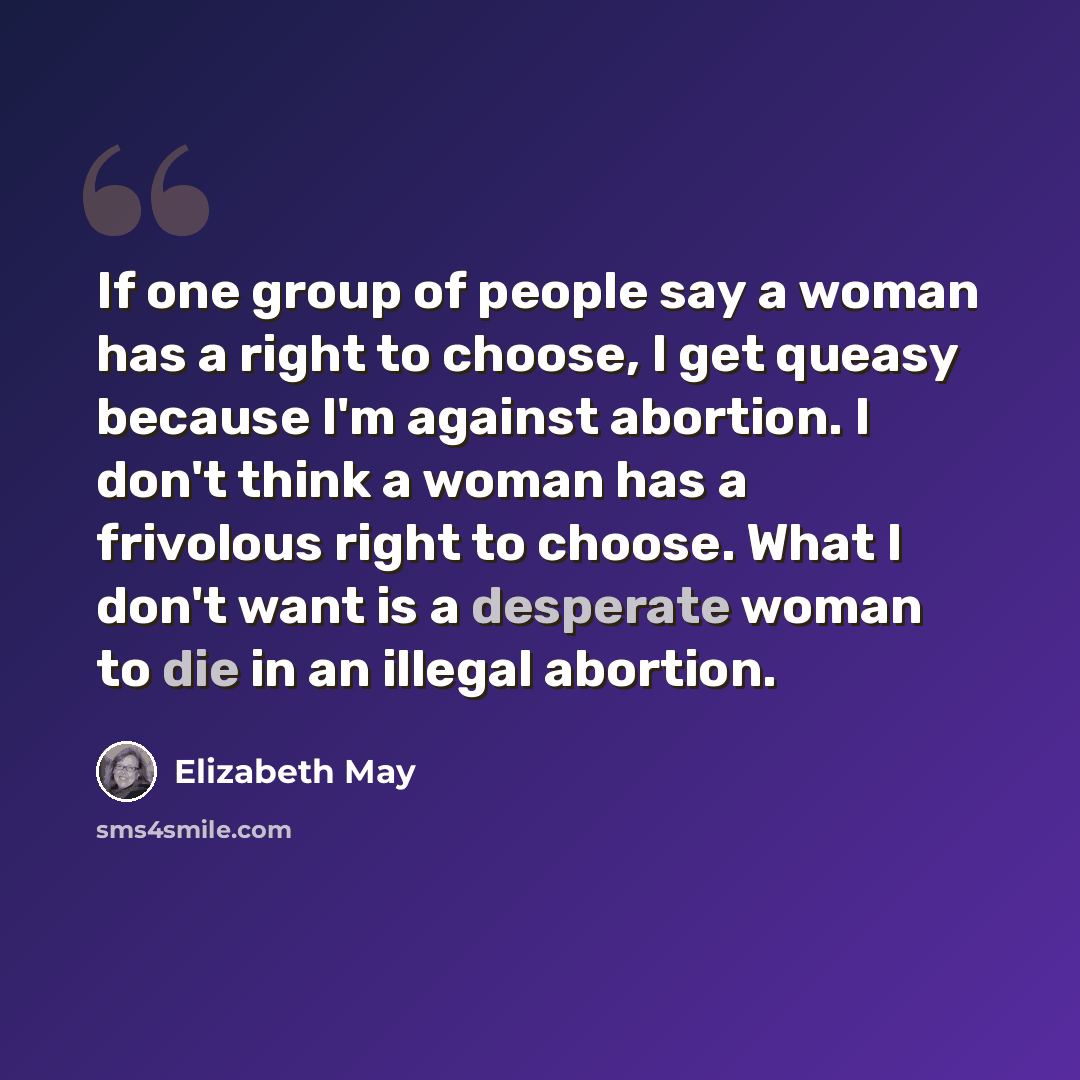 “If one group of people say a woman has a right to choose, I get queasy because I'm against abortion. I don't think a woman has a frivolous right to choose. What I don't want is a desperate woman to die in an illegal abortion.” quote by Elizabeth May