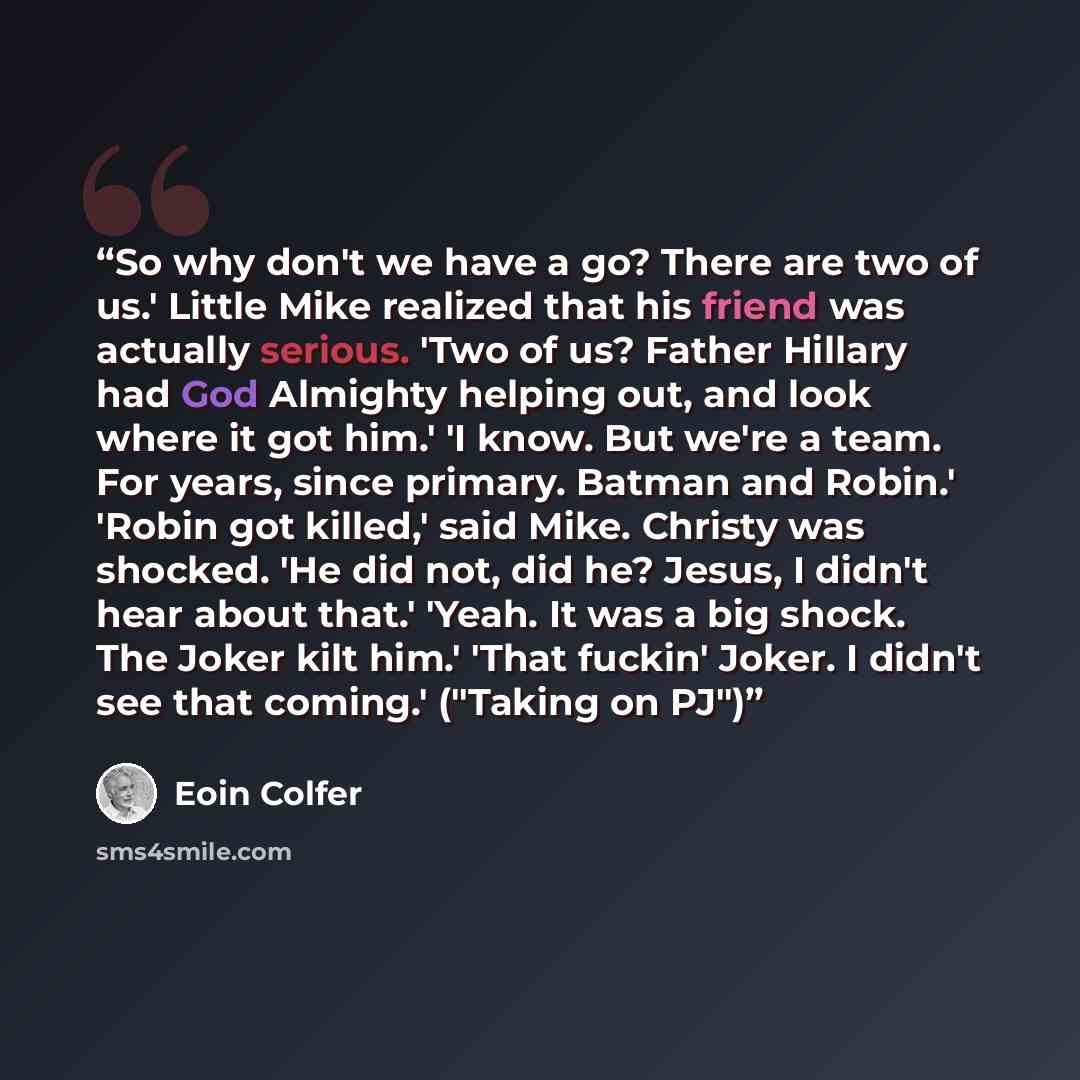 “So why don't we have a go? There are two of us.' Little Mike realized that his friend was actually serious. 'Two of us? Father Hillary had God Almighty helping out, and look where it got him.' 'I know. But we're a team. For years, since primary. Batman and Robin.' 'Robin got killed,' said Mike…” quote by Eoin Colfer