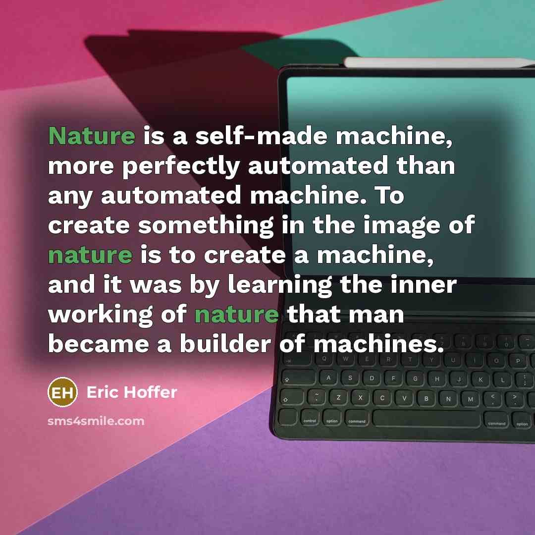 “Nature is a self-made machine, more perfectly automated than any automated machine. To create something in the image of nature is to create a machine, and it was by learning the inner working of nature that man became a builder of machines.” quote by Eric Hoffer