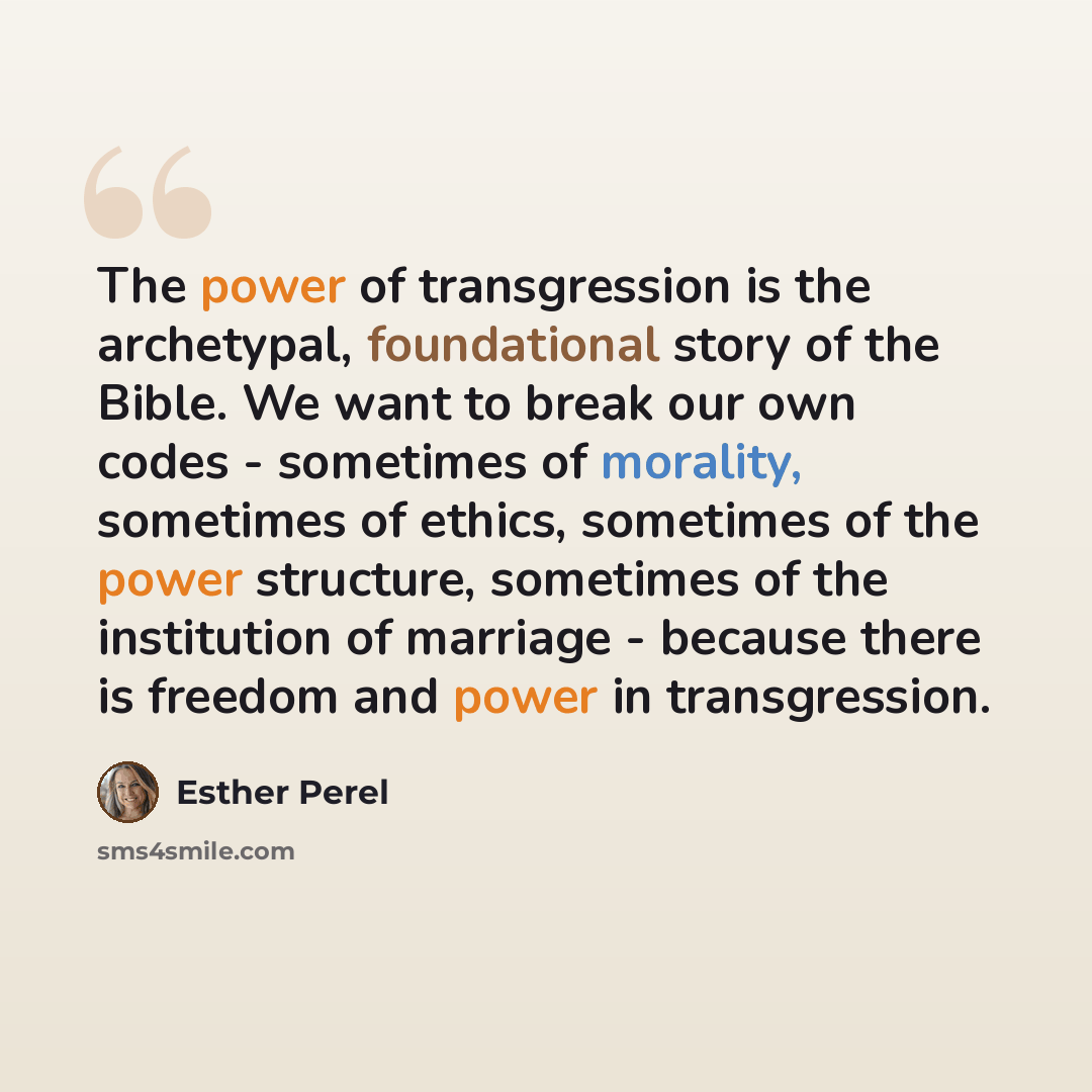 “The power of transgression is the archetypal, foundational story of the Bible. We want to break our own codes - sometimes of morality, sometimes of ethics, sometimes of the power structure, sometimes of the institution of marriage - because there is freedom and power in transgression.” quote by Esther Perel
