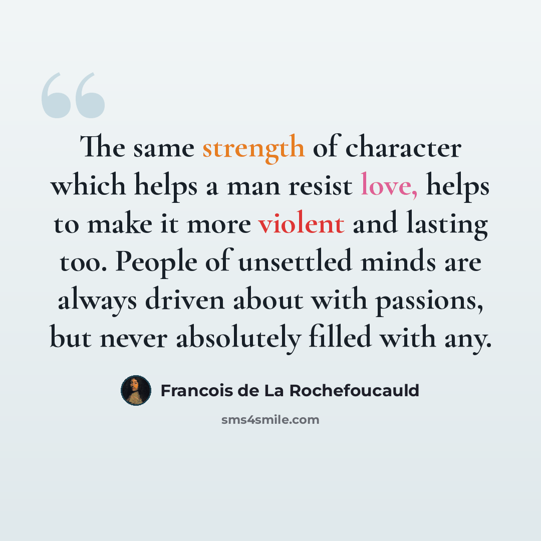 “The same strength of character which helps a man resist love, helps to make it more violent and lasting too. People of unsettled minds are always driven about with passions, but never absolutely filled with any.” quote by Francois de La Rochefoucauld