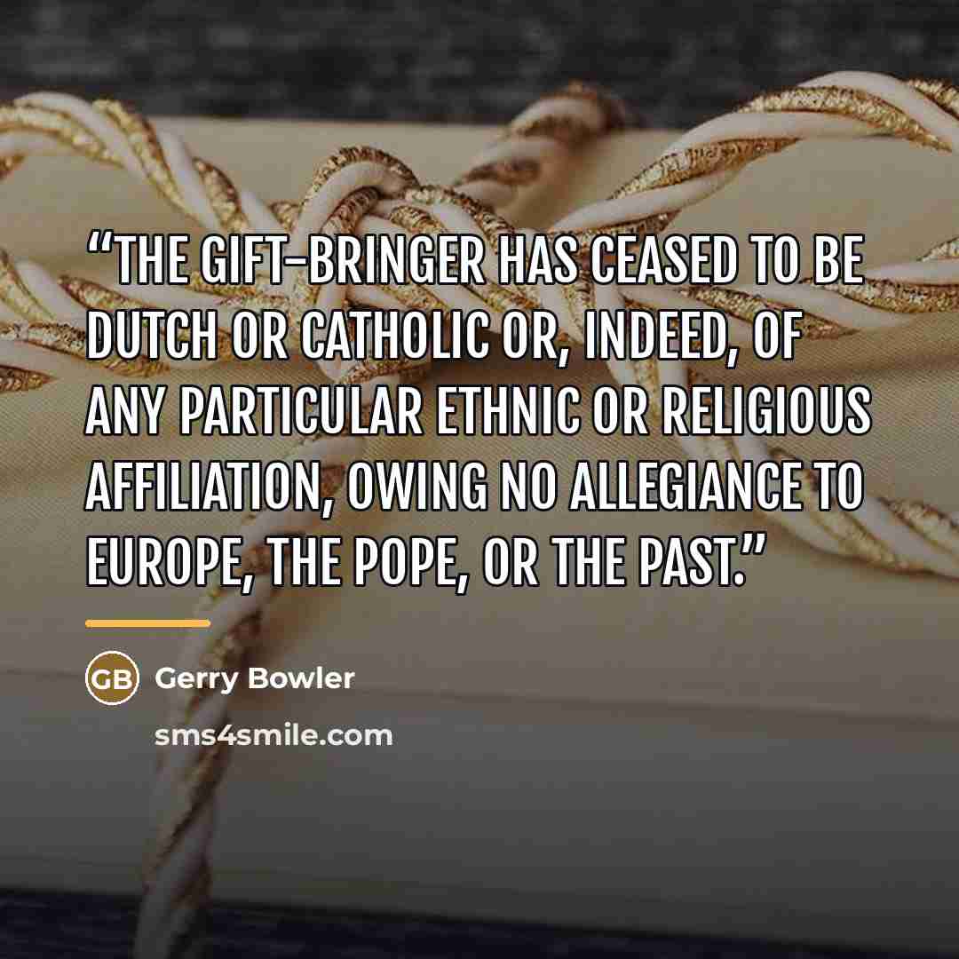 “The Gift-Bringer has ceased to be Dutch or Catholic or, indeed, of any particular ethnic or religious affiliation, owing no allegiance to Europe, the pope, or the past.” quote by Gerry Bowler