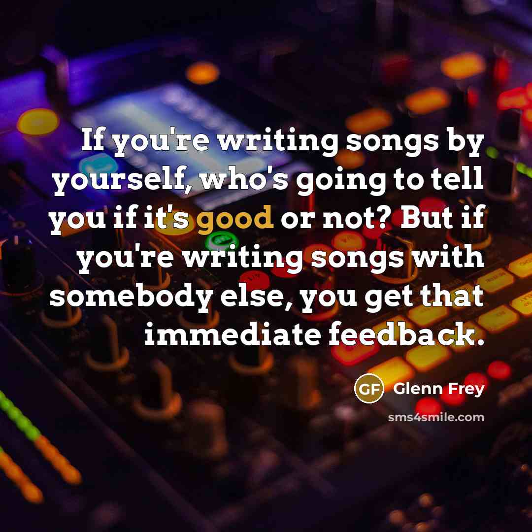 “If you're writing songs by yourself, who's going to tell you if it's good or not? But if you're writing songs with somebody else, you get that immediate feedback.” quote by Glenn Frey
