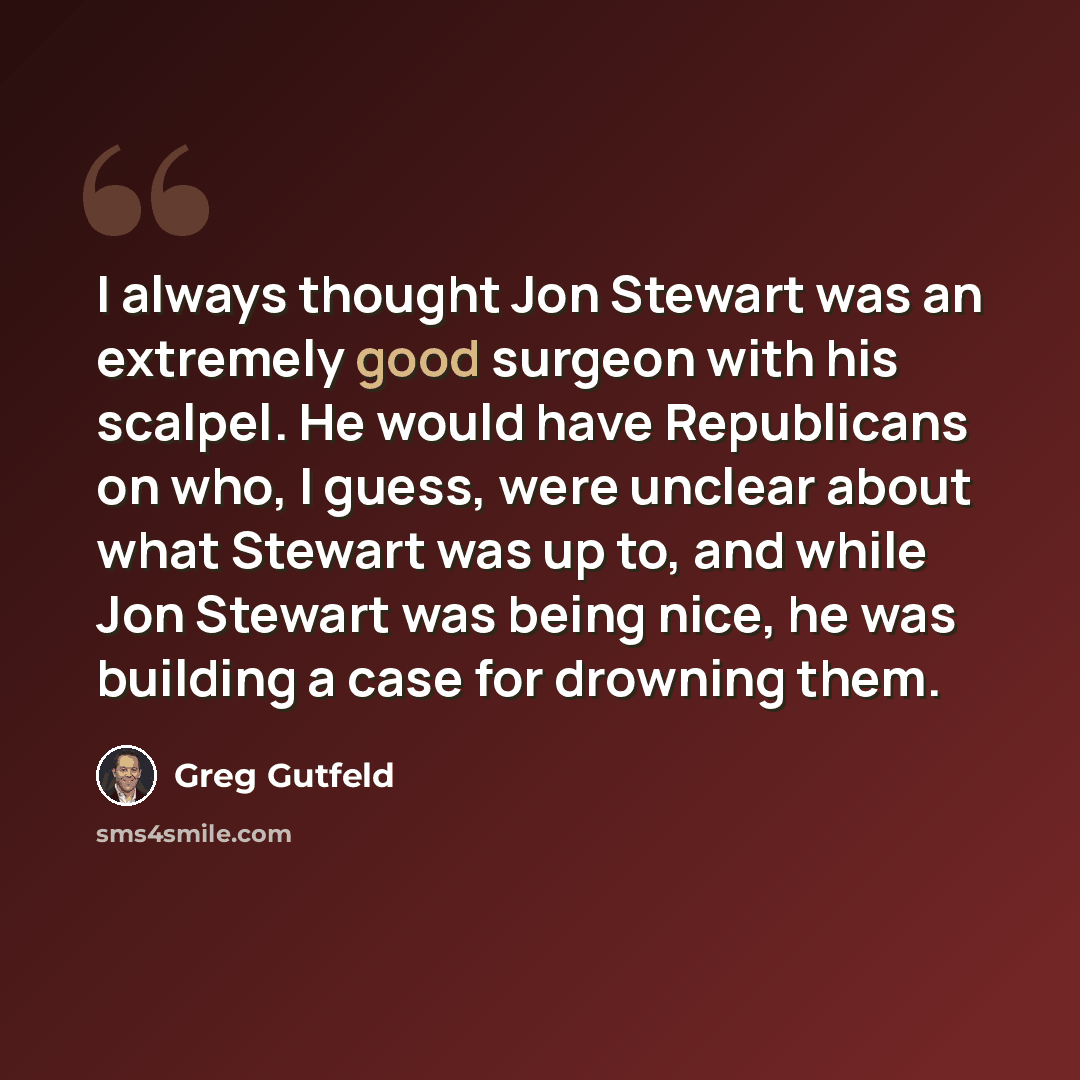 “I always thought Jon Stewart was an extremely good surgeon with his scalpel. He would have Republicans on who, I guess, were unclear about what Stewart was up to, and while Jon Stewart was being nice, he was building a case for drowning them.” quote by Greg Gutfeld
