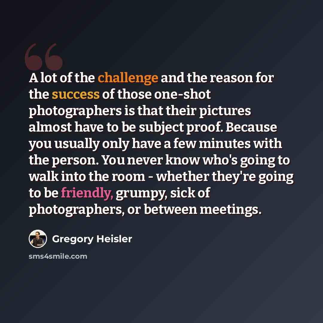 “A lot of the challenge and the reason for the success of those one-shot photographers is that their pictures almost have to be subject proof. Because you usually only have a few minutes with the person. You never know who's going to walk into the room - whether they're going to be friendly…” quote by Gregory Heisler