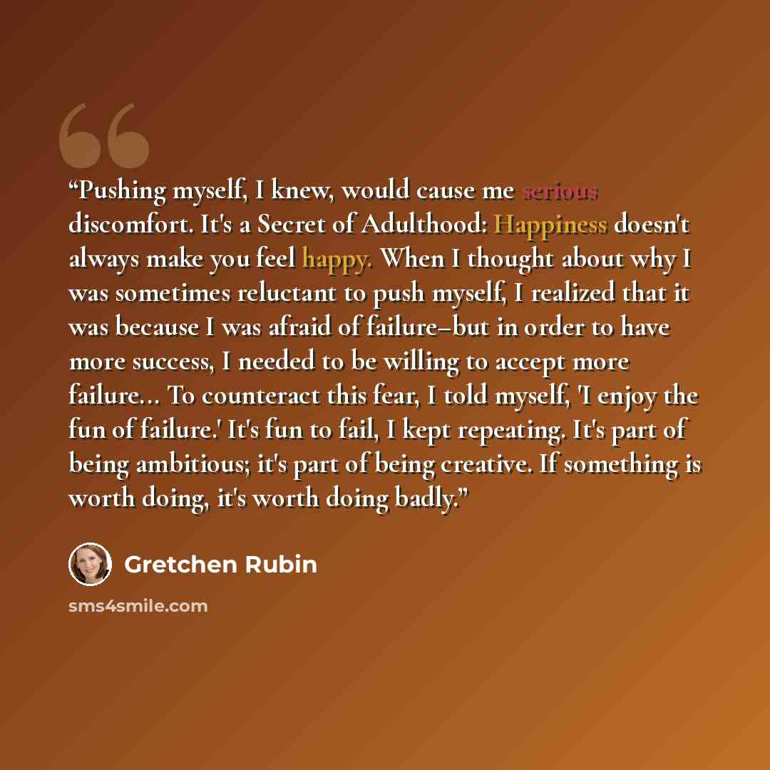 “Pushing myself, I knew, would cause me serious discomfort. It's a Secret of Adulthood: Happiness doesn't always make you feel happy. When I thought about why I was sometimes reluctant to push myself, I realized that it was because I was afraid of failure–but in order to have more success, I needed…” quote by Gretchen Rubin
