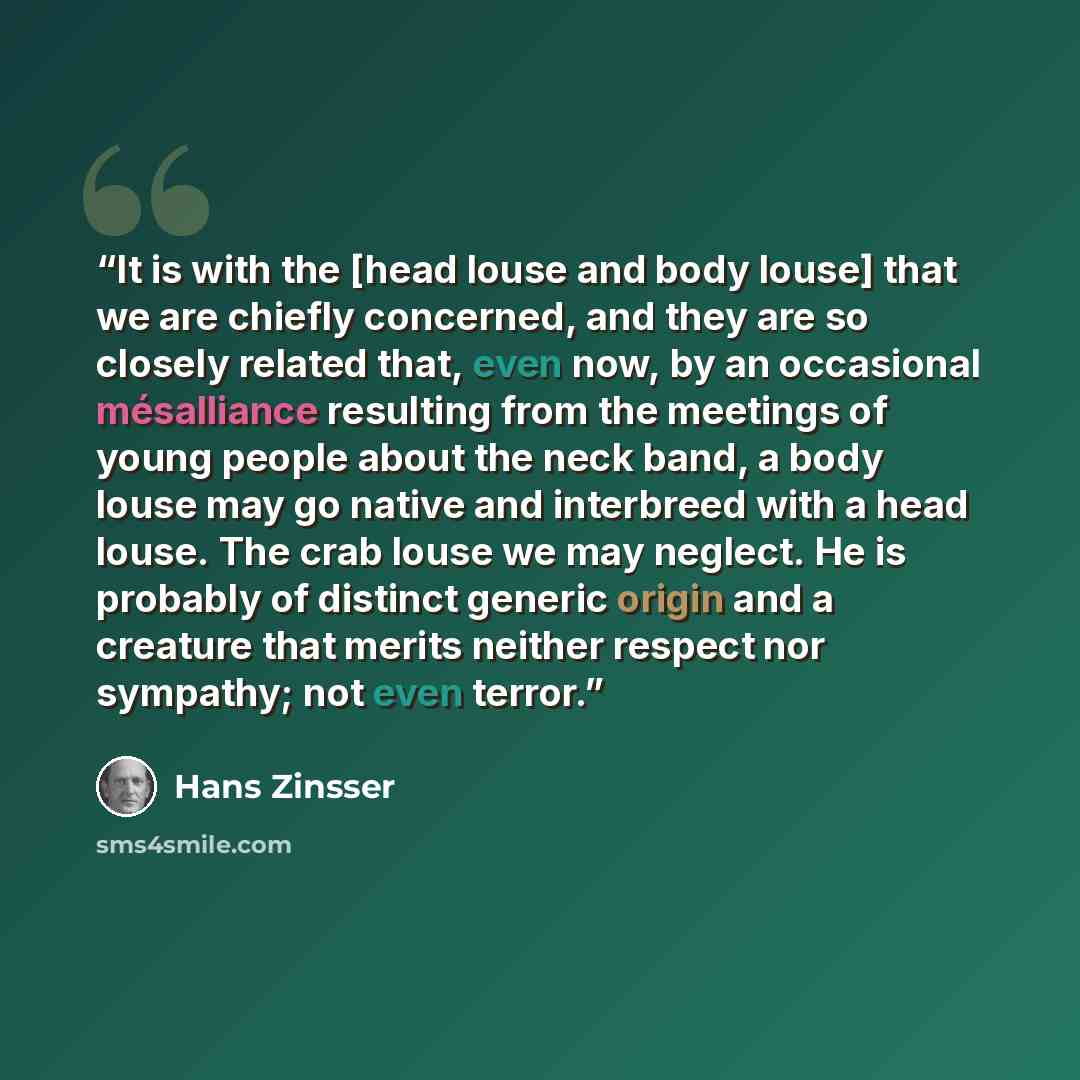 “It is with the [head louse and body louse] that we are chiefly concerned, and they are so closely related that, even now, by an occasional mésalliance resulting from the meetings of young people about the neck band, a body louse may go native and interbreed with a head louse. The crab louse we may…” quote by Hans Zinsser