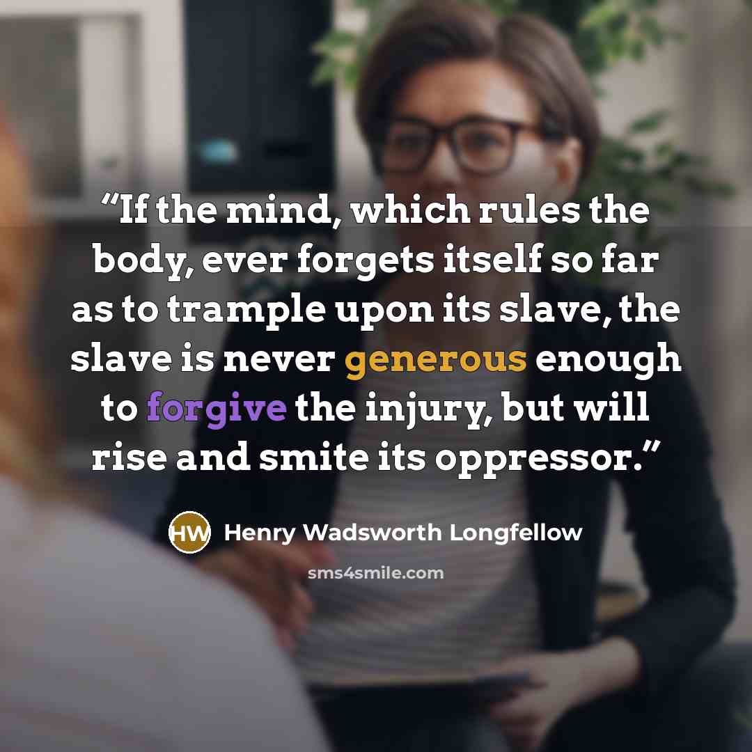 “If the mind, which rules the body, ever forgets itself so far as to trample upon its slave, the slave is never generous enough to forgive the injury, but will rise and smite its oppressor.” quote by Henry Wadsworth Longfellow