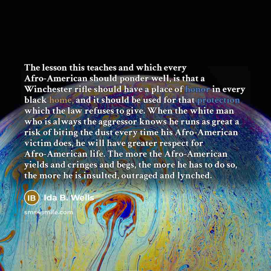 “The lesson this teaches and which every Afro-American should ponder well, is that a Winchester rifle should have a place of honor in every black home, and it should be used for that protection which the law refuses to give. When the white man who is always the aggressor knows he runs as great a…” quote by Ida B. Wells