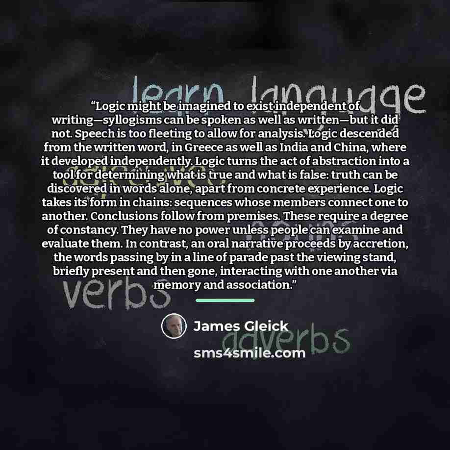 “Logic might be imagined to exist independent of writing—syllogisms can be spoken as well as written—but it did not. Speech is too fleeting to allow for analysis. Logic descended from the written word, in Greece as well as India and China, where it developed independently. Logic turns the act of…” quote by James Gleick