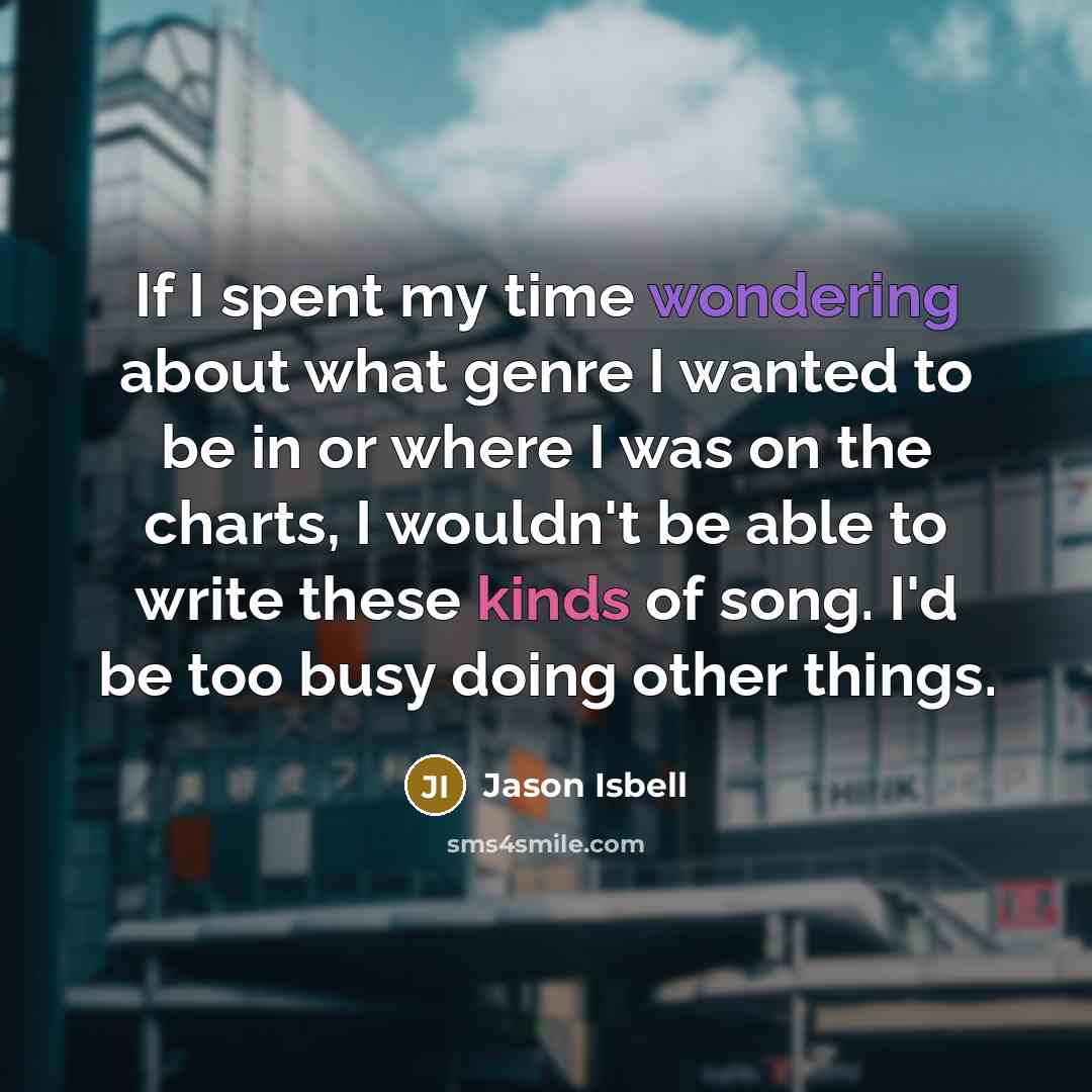 “If I spent my time wondering about what genre I wanted to be in or where I was on the charts, I wouldn't be able to write these kinds of song. I'd be too busy doing other things.” quote by Jason Isbell